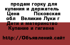 продам горку для купания и держатель › Цена ­ 50 - Псковская обл., Великие Луки г. Дети и материнство » Купание и гигиена   